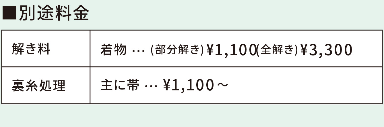 
■別途料金　
解き料　着物 … (部分解き)¥1,100(全解き)¥3,300　
裏糸処理　主に帯 … ¥1,100～　
